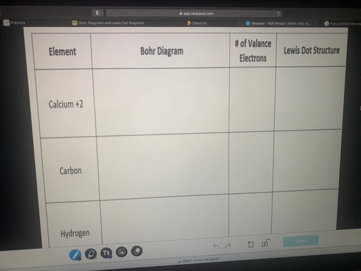 A app.nearpod.com
Práctica
A Bohr Diagrams and Lewis Dot Diagrams
Edpuzzle
O Nearpod - 10/9 Period 1 (Atom Unit): 0.
f you subtract the ma
# of Valance
Element
Bohr Diagram
Lewis Dot Structure
Electrons
Calcium +2
Carbon
Hydrogen
Submit
Tt
Open notes navigator
