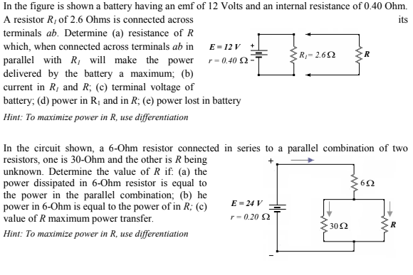 In the figure is shown a battery having an emf of 12 Volts and an internal resistance of 0.40 Ohm.
A resistor R, of 2.6 Ohms is connected across
its
terminals ab. Determine (a) resistance of R
which, when connected across terminals ab in E= 12 v
R}= 2.62
parallel with R, will make the power r= 0.40 2-
delivered by the battery a maximum; (b)
current in R, and R; (c) terminal voltage of
battery; (d) power in R1 and in R; (e) power lost in battery
Hint: To maximize power in R, use differentiation
In the circuit shown, a 6-Ohm resistor connected in series to a parallel combination of two
resistors, one is 30-Ohm and the other is R being
unknown. Determine the value of R if: (a) the
power dissipated in 6-Ohm resistor is equal to
the power in the parallel combination; (b) he
power in 6-Ohm is equal to the power of in R; (c)
value of R maximum power transfer.
E=24 V
r= 0.20 2
302
Hint: To maximize power in R, use differentiation
