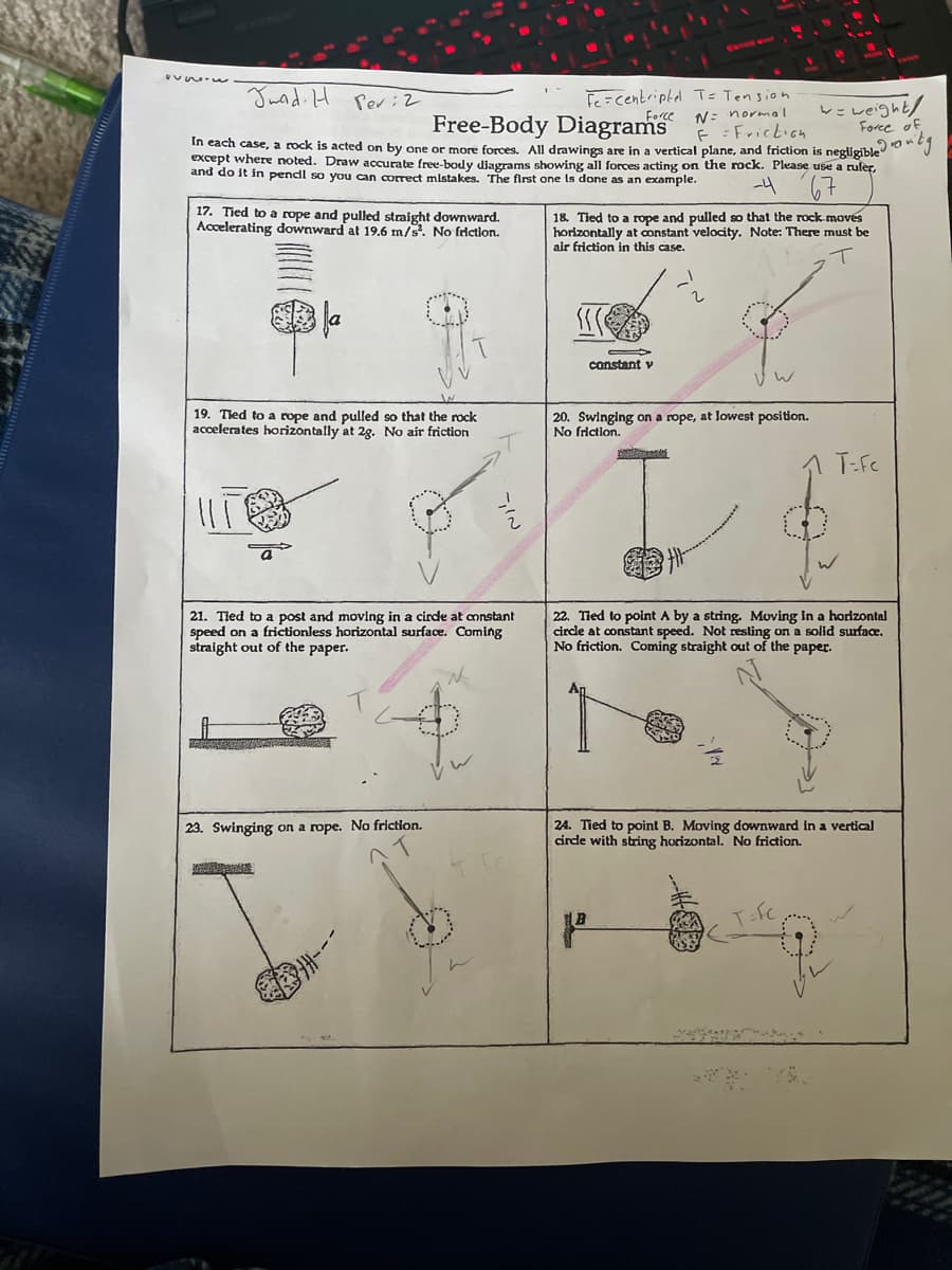 Juad. H Per:2
Fe=centriptel T= Tension
Force
vz veight/
Force of
In each case, a rock is acted on by one or more forces. All drawings are in a vertical plane, and friction is negligible J
except where noted. Draw accurate free-body djagrams showing all forces acting on the rock. Please use a ruler,
Free-Body Diagrams
N= normal
E = Frickicn
and do it in pencdl so you can correct mlstakes. The first one Is done as an example.
17. Tied to a rope and pulled straight downward.
Accelerating downward at 19.6 m/s. No frictlon.
18. Tied to a rope and pulled so that the rock moves
horizontally at constant velocity. Note: There must be
air friction in this case.
constant v
20. Swinging on a rope, at lowest position.
No friction.
19. Tled to a rope and pulled so that the rock
accelerates horizontally at 2g. No air friction
1 T:Fc
21. Tled to a post and moving in a cirde at mnstant
speed on a frictionless horizontal surface. Coming
straight out of the paper.
22. Tied to point A by a string. Moving in a horizontal
circle at constant speed. Not resling on a solid surface.
No friction. Coming straight out of the paper.
24. Tied to point B. Moving downward in a vertical
cirde with string horizontal. No friction.
23. Swinging on a rope. No friction.
