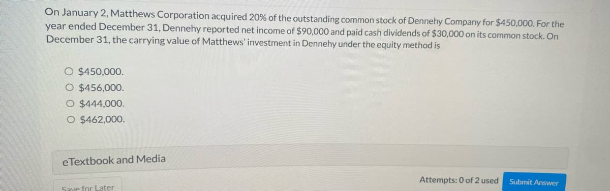 On January 2, Matthews Corporation acquired 20% of the outstanding common stock of Dennehy Company for $450,000. For the
year ended December 31, Dennehy reported net income of $90,000 and paid cash dividends of $30,000 on its common stock. On
December 31, the carrying value of Matthews' investment in Dennehy under the equity method is
O $450,000.
O $456,000.
O $444,000.
O $462,000.
eTextbook and Media
Save for Later
Attempts: 0 of 2 used
Submit Answer