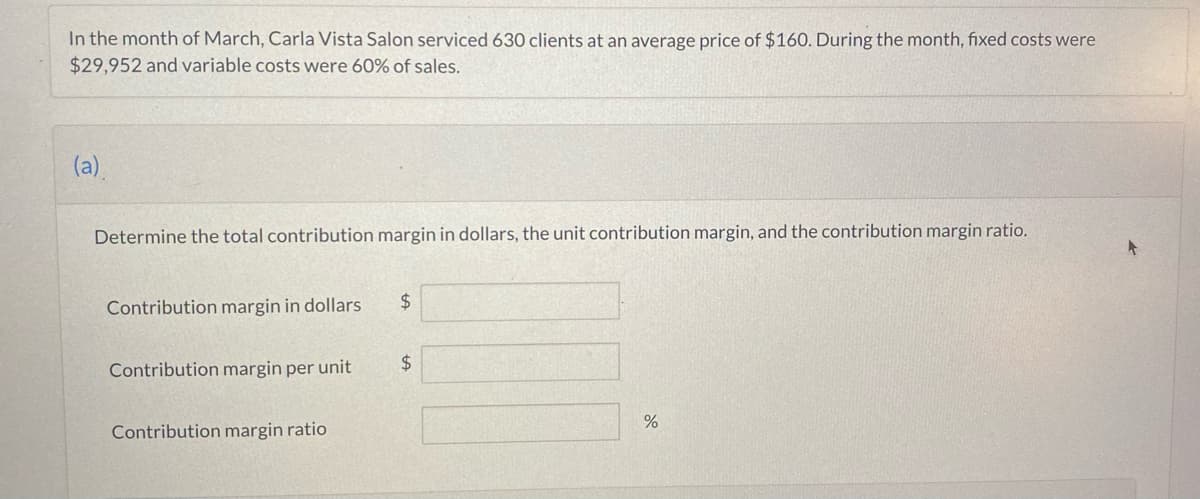 In the month of March, Carla Vista Salon serviced 630 clients at an average price of $160. During the month, fixed costs were
$29,952 and variable costs were 60% of sales.
(a).
Determine the total contribution margin in dollars, the unit contribution margin, and the contribution margin ratio.
Contribution margin in dollars
Contribution margin per unit
Contribution margin ratio
$
$
%