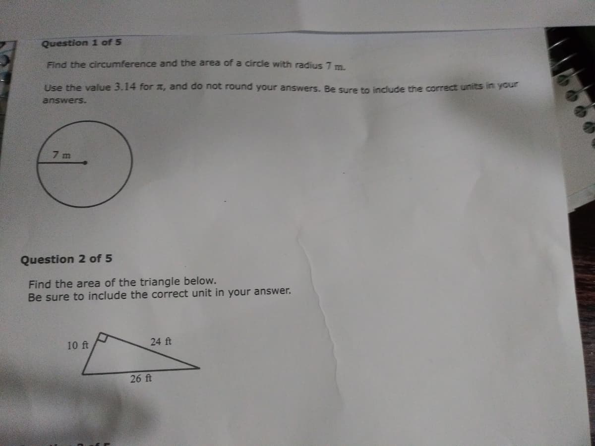Question 1 of 5
Find the circumference and the area of a circle with radius 7 m.
Use the value 3.14 for , and do not round your answers. Be sure to include the correct units in your
answers.
7m
Question 2 of 5
Find the area of the triangle below.
Be sure to include the correct unit in your answer.
10 ft
24 ft
26 ft
