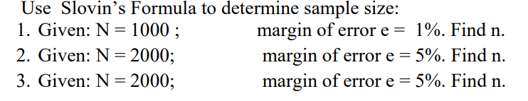 Use Slovin's Formula to determine sample size:
1. Given: N = 1000 ;
margin of error e = 1%. Find n.
5%. Find n.
2. Given: N = 2000;
margin of error e =
margin of error e = 5%. Find n.
3. Given: N = 2000;
%3D
