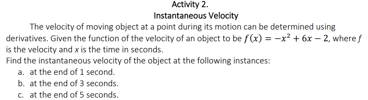 Activity 2.
Instantaneous Velocity
The velocity of moving object at a point during its motion can be determined using
derivatives. Given the function of the velocity of an object to be f (x) = -x² + 6x - 2, where f
is the velocity and x is the time in seconds.
Find the instantaneous velocity of the object at the following instances:
a. at the end of 1 second.
b. at the end of 3 seconds.
c. at the end of 5 seconds.
