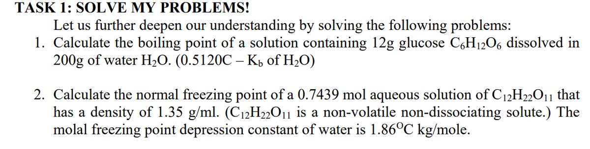 TASK 1: SOLVE MY PROBLEMS!
Let us further deepen our understanding by solving the following problems:
1. Calculate the boiling point of a solution containing 12g glucose C,H1206 dissolved in
200g of water H2O. (0.5120C – K½ of H2O)
2. Calculate the normal freezing point of a 0.7439 mol aqueous solution of C12H22O11 that
has a density of 1.35 g/ml. (C12H2»O11 is a non-volatile non-dissociating solute.) The
molal freezing point depression constant of water is 1.86°C kg/mole.
