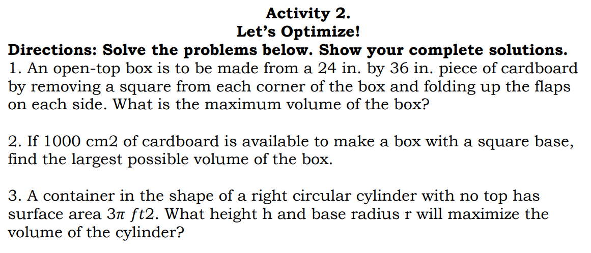 Activity 2.
Let's Optimize!
Directions: Solve the problems below. Show your complete solutions.
1. An open-top box is to be made from a 24 in. by 36 in. piece of cardboard
by removing a square from each corner of the box and folding up the flaps
on each side. What is the maximum volume of the box?
2. If 1000 cm2 of cardboard is available to make a box with a square base,
find the largest possible volume of the box.
3. A container in the shape of a right circular cylinder with no top has
surface area 3n ft2. What height h and base radius r will maximize the
volume of the cylinder?
