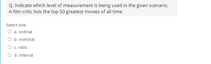 Q. Indicate which level of measurement is being used in the given scenario.
A film critic lists the top 50 greatest movies of all time.
Select one:
O a. ordinal
O b. nominal
O c. ratio
O d. interval
