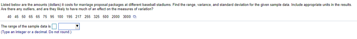 Listed below are the amounts (dollars) it costs for marriage proposal packages at different baseball stadiums. Find the range, variance, and standard deviation for the given sample data. Include appropriate units in the results.
Are there any outliers, and are they likely to have much of an effect on the measures of variation?
40 45 50 65 65 75 95 100 195 217 255 325 500 2000 3000 e
The range of the sample data is
(Type an integer or a decimal. Do not round.)
