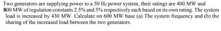 Two generators are supplying power to a 50 Hz power system, their ratings are 400 MW and
800 MW of regulation constants 2.5% and 5% respectively each based on its own rating. The system
load is increased by 430 MW. Calculate on 600 MW base (a) The system frequency and (b) the
sharing of the increased load between the two generators.
