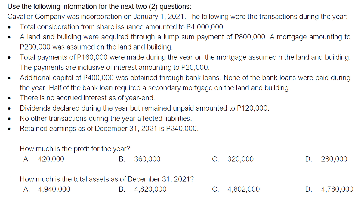 Use the following information for the next two (2) questions:
Cavalier Company was incorporation on January 1, 2021. The following were the transactions during the year:
Total consideration from share issuance amounted to P4,000,000.
A land and building were acquired through a lump sum payment of P800,000. A mortgage amounting to
P200,000 was assumed on the land and building.
Total payments of P160,000 were made during the year on the mortgage assumed n the land and building.
The payments are inclusive of interest amounting to P20,000.
Additional capital of P400,000 was obtained through bank loans. None of the bank loans were paid during
the year. Half of the bank loan required a secondary mortgage on the land and building.
There is no accrued interest as of year-end.
Dividends declared during the year but remained unpaid amounted to P120,000.
No other transactions during the year affected liabilities.
Retained earnings as of December 31, 2021 is P240,000.
How much is the profit for the year?
A. 420,000
В.
360,000
C. 320,000
D.
280,000
How much is the total assets as of December 31, 2021?
A. 4,940,000
B. 4,820,000
C. 4,802,000
D. 4,780,000
