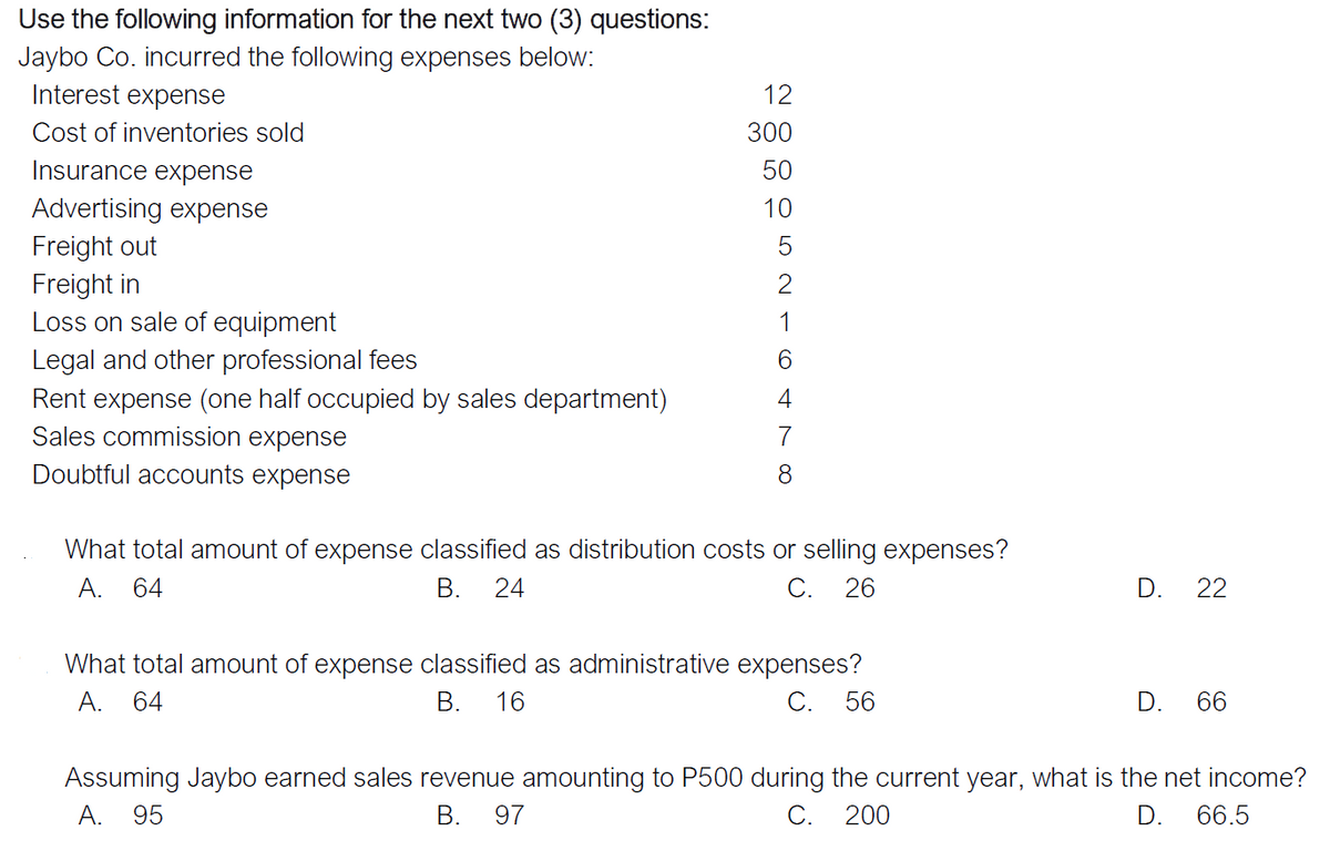Use the following information for the next two (3) questions:
Jaybo Co. incurred the following expenses below:
Interest expense
12
Cost of inventories sold
300
Insurance expense
50
Advertising expense
10
Freight out
Freight in
Loss on sale of equipment
5
2
1
Legal and other professional fees
6.
Rent expense (one half occupied by sales department)
Sales commission expense
7
Doubtful accounts expense
8.
What total amount of expense classified as distribution costs or selling expenses?
A. 64
В.
24
C. 26
D.
22
What total amount of expense classified as administrative expenses?
A.
64
В.
16
С.
56
D.
66
Assuming Jaybo earned sales revenue amounting to P500 during the current year, what is the net income?
A. 95
В.
97
C.
200
D. 66.5
