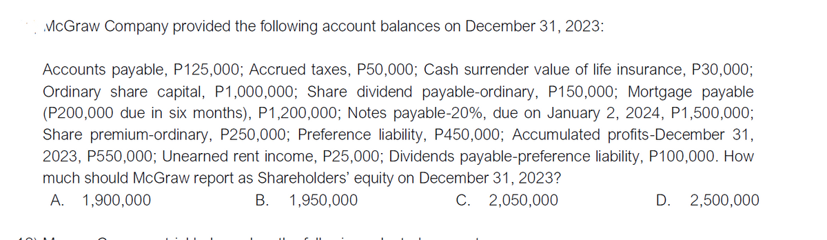McGraw Company provided the following account balances on December 31, 2023:
Accounts payable, P125,000; Accrued taxes, P50,000; Cash surrender value of life insurance, P30,0003;
Ordinary share capital, P1,000,000; Share dividend payable-ordinary, P150,000; Mortgage payable
(P200,000 due in six months), P1,200,000; Notes payable-20%, due on January 2, 2024, P1,500,000;
Share premium-ordinary, P250,000; Preference liability, P450,000; Accumulated profits-December 31,
2023, P550,000; Unearned rent income, P25,000; Dividends payable-preference liability, P100,000. How
much should McGraw report as Shareholders' equity on December 31, 2023?
A. 1,900,000
B. 1,950,000
C. 2,050,000
D. 2,500,000
