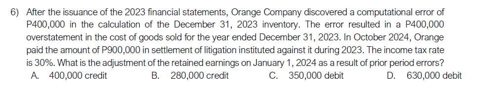 6) After the issuance of the 2023 financial statements, Orange Company discovered a computational error of
P400,000 in the calculation of the December 31, 2023 inventory. The error resulted in a P400,000
overstatement in the cost of goods sold for the year ended December 31, 2023. In October 2024, Orange
paid the amount of P900,000 in settlement of litigation instituted against it during 2023. The income tax rate
is 30%. What is the adjustment of the retained earnings on January 1, 2024 as a result of prior period errors?
A. 400,000 credit
B. 280,000 credit
C. 350,000 debit
D. 630,000 debit
