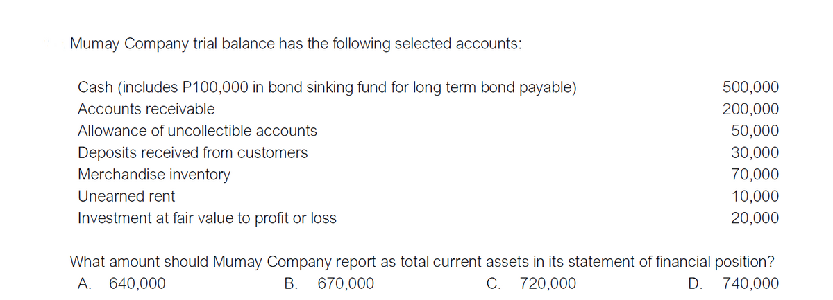 Mumay Company trial balance has the following selected accounts:
Cash (includes P100,000 in bond sinking fund for long term bond payable)
500,000
Accounts receivable
200,000
Allowance of uncollectible accounts
50,000
Deposits received from customers
Merchandise inventory
30,000
70,000
Unearned rent
10,000
Investment at fair value to profit or loss
20,000
What amount should Mumay Company report as total current assets in its statement of financial position?
D. 740,000
A. 640,000
В.
670,000
C.
720,000
