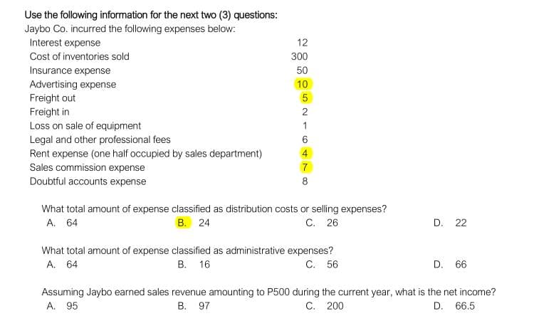 Use the following information for the next two (3) questions:
Jaybo Co. incurred the following expenses below:
Interest expense
12
Cost of inventories sold
300
Insurance expense
50
Advertising expense
Freight out
10
Freight in
Loss on sale of equipment
2
1
Legal and other professional fees
Rent expense (one half occupied by sales department)
Sales commission expense
Doubtful accounts expense
8
What total amount of expense classified as distribution costs or selling expenses?
A. 64
В. 24
C. 26
D. 22
What total amount of expense classified as administrative expenses?
В. 16
C. 56
A. 64
D. 66
Assuming Jaybo earned sales revenue amounting to P500 during the current year, what is the net income?
A. 95
В. 97
C. 200
D. 66.5
