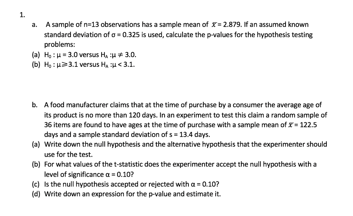 1.
A sample of n=13 observations has a sample mean of x= 2.879. If an assumed known
standard deviation of o = 0.325 is used, calculate the p-values for the hypothesis testing
problems:
а.
(a) Ho : µ = 3.0 versus HA :µ 3.0.
(b) Ho : µ>3.1 versus HA :u< 3.1.
%3D
b. A food manufacturer claims that at the time of purchase by a consumer the average age of
its product is no more than 120 days. In an experiment to test this claim a random sample of
36 items are found to have ages at the time of purchase with a sample mean of x= 122.5
days and a sample standard deviation of s = 13.4 days.
(a) Write down the null hypothesis and the alternative hypothesis that the experimenter should
use for the test.
(b) For what values of the t-statistic does the experimenter accept the null hypothesis with a
level of significance a = 0.10?
(c) Is the null hypothesis accepted or rejected with a = 0.10?
(d) Write down an expression for the p-value and estimate it.

