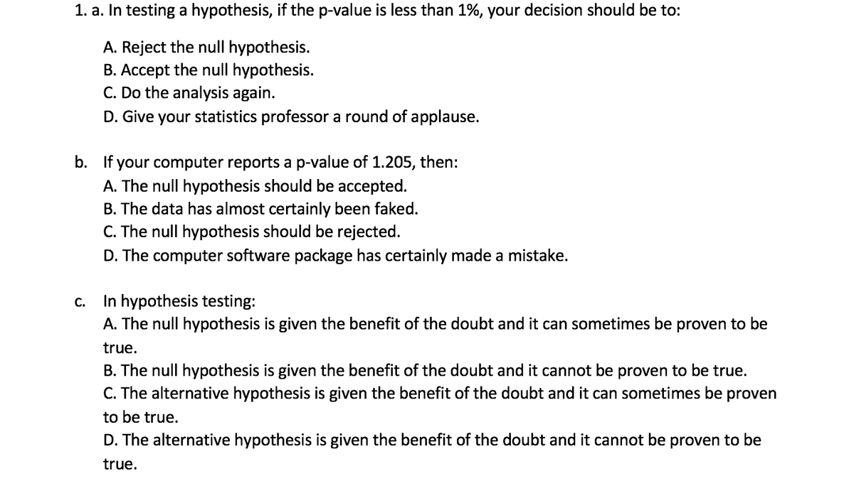 1. a. In testing a hypothesis, if the p-value is less than 1%, your decision should be to:
A. Reject the null hypothesis.
B. Accept the null hypothesis.
C. Do the analysis again.
D. Give your statistics professor a round of applause.
b. If your computer reports a p-value of 1.205, then:
A. The null hypothesis should be accepted.
B. The data has almost certainly been faked.
C. The null hypothesis should be rejected.
D. The computer software package has certainly made a mistake.
In hypothesis testing:
A. The null hypothesis is given the benefit of the doubt and it can sometimes be proven to be
C.
true.
B. The null hypothesis is given the benefit of the doubt and it cannot be proven to be true.
C. The alternative hypothesis is given the benefit of the doubt and it can sometimes be
proven
to be true.
D. The alternative hypothesis is given the benefit of the doubt and it cannot be proven to be
true.
