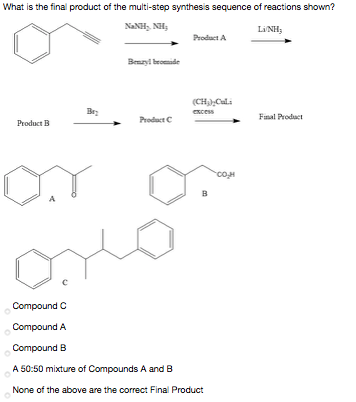What is the final product of the multi-step synthesis sequence of reactions shown?
NANH, NH;
LINH;
Product A
Benzyl bromide
(CH),Culi
excess
Product C
Final Product
Product B
в
Compound C
Compound A
Compound B
A 50:50 mixture of Compounds A and B
None of the above are the correct Final Product
