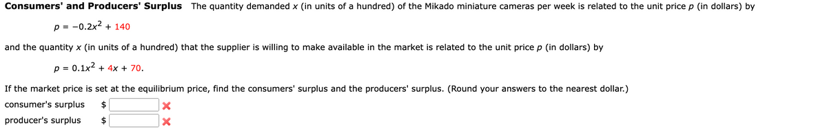 Consumers' and Producers' Surplus The quantity demanded x (in units of a hundred) of the Mikado miniature cameras per week is related to the unit price p (in dollars) by
p = -0.2x² + 140
and the quantity x (in units of a hundred) that the supplier is willing to make available in the market is related to the unit price p (in dollars) by
0.1x² + 4x + 70.
P =
If the market price is set at the equilibrium price, find the consumers' surplus and the producers' surplus. (Round your answers to the nearest dollar.)
consumer's surplus $
producer's surplus $
X