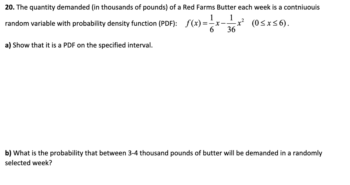 20. The quantity demanded (in thousands of pounds) of a Red Farms Butter each week is a contniuouis
1 1 2
36
random variable with probability density function (PDF): f(x)=x -x² (0≤x≤6).
a) Show that it is a PDF on the specified interval.
b) What is the probability that between 3-4 thousand pounds of butter will be demanded in a randomly
selected week?