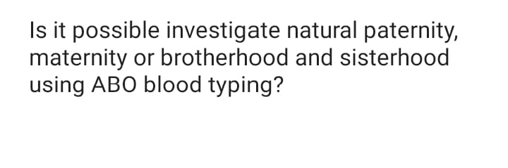 Is it possible investigate natural paternity,
maternity or brotherhood and sisterhood
using ABO blood typing?
