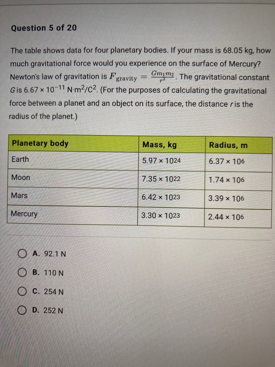 Question 5 of 20
The table shows data for four planetary bodies. If your mass is 68.05 kg, how
much gravitational force would you experience on the surface of Mercury?
Gmim2 The gravitational constant
Newton's law of gravitation is F,
gravity
Gis 6.67 x 10-11 N•m2/C2. (For the purposes of calculating the gravitational
force between a planet and an object on its surface, the distance ris the
radius of the planet.)
Planetary body
Mass, kg
Radius, m
Earth
5.97 x 1024
6.37 x 106
Moon
7.35 x 1022
1.74 x 106
Mars
6.42 x 1023
3.39 x 106
Mercury
3.30 x 1023
2.44 x 106
О А. 92.1 N
Ов. 110 N
О С. 254 N
O D. 252 N
