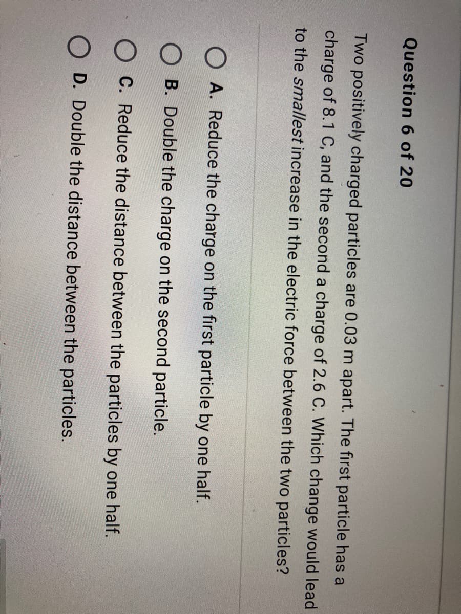 Question 6 of 20
Two positively charged particles are 0.03 m apart. The first particle has a
charge of 8.1 C, and the second a charge of 2.6 C. Which change would lead
to the smallest increase in the electric force between the two particles?
O A. Reduce the charge on the first particle by one half.
O B. Double the charge on the second particle.
O C. Reduce the distance between the particles by one half.
O D. Double the distance between the particles.
