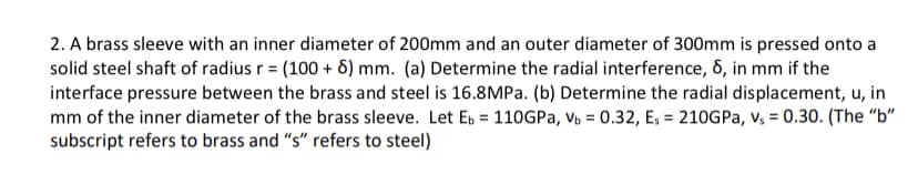 2. A brass sleeve with an inner diameter of 200mm and an outer diameter of 300mm is pressed onto a
solid steel shaft of radius r = (100 + 6) mm. (a) Determine the radial interference, 6, in mm if the
interface pressure between the brass and steel is 16.8MPa. (b) Determine the radial displacement, u, in
mm of the inner diameter of the brass sleeve. Let Eb = 110GPA, Vô = 0.32, E; = 210GPA, v, = 0.30. (The "b"
subscript refers to brass and "s" refers to steel)
