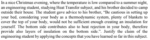 In a nice Christmas evening, where the temperature is low compared to a summer night,
an engineering student, studying Heat Transfer subject, and his brother decided to camp
outside their house. The student gave advice to his brother, “Be cautious in setting up
your bed, considering your body as a thermodynamic system, plenty of blankets to
cover the top of your body, would not be sufficient enough creating an insulation for
yourself. The bottom side contributes also to heat rejection in your body, therefore
provide also layers of insulation on the bottom side.". Justify the claim of the
engineering student by applying the concepts that you have learned so far in this subject.
