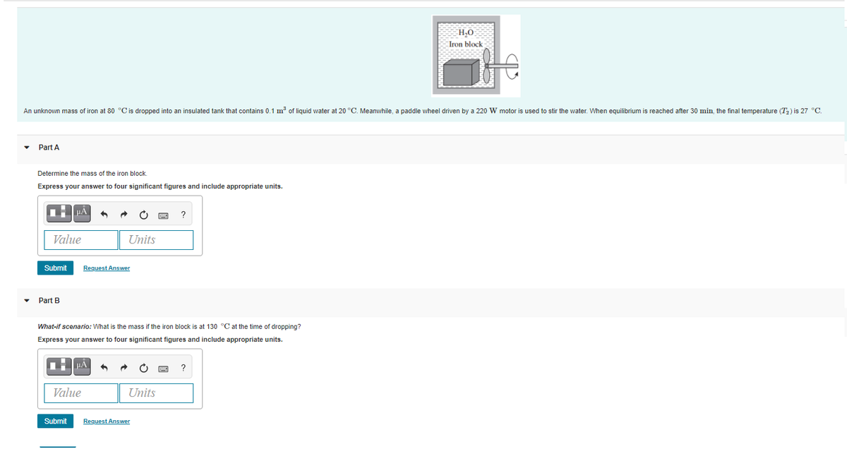 H,0
Iron block
An unknown mass of iron at 80 °Cis dropped into an insulated tank that contains 0.1 m of liquid water at 20 °C. Meanwhile, a paddle wheel driven by a 220 W motor is used to stir the water. When equilibrium is reached after 30 min, the final temperature (T2) is 27 °C.
Part A
Determine the mass of the iron block.
Express your answer to four significant figures and include appropriate units.
Value
Units
Submit
Request Answer
Part B
What-if scenario: What is the mass if the iron block is at 130 °C at the time of dropping?
Express your answer to four significant figures and include appropriate units.
HA
Value
Units
Submit
Request Answer
