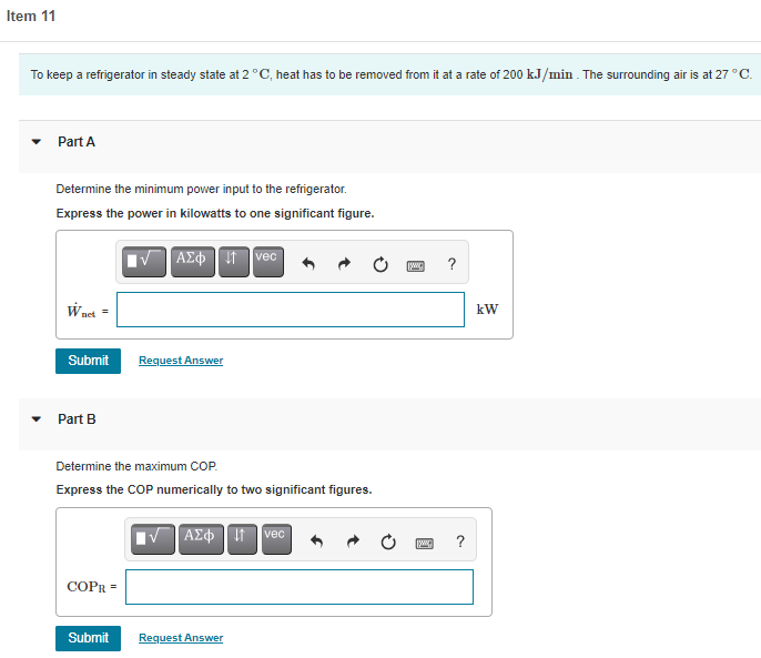 Item 11
To keep a refrigerator in steady state at 2°C, heat has to be removed from it at a rate of 200 kJ/min . The surrounding air is at 27 °C.
Part A
Determine the minimum power input to the refrigerator.
Express the power in kilowatts to one significant figure.
| ΑΣφ
vec
?
W net =
kW
Submit
Request Answer
Part B
Determine the maximum COP.
Express the COP numerically to two significant figures.
|VAE Itvec
?
COPR =
Submit
Request Answer
