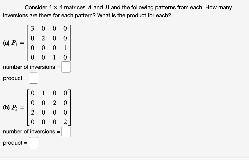 Consider 4 x 4 matrices A and B and the following patterns from each. How many
inversions are there for each pattern? What is the product for each?
3
(a) Pi
1
1
number of inversions =
product
1
(b) P2 :
2
number of inversions =
product =
