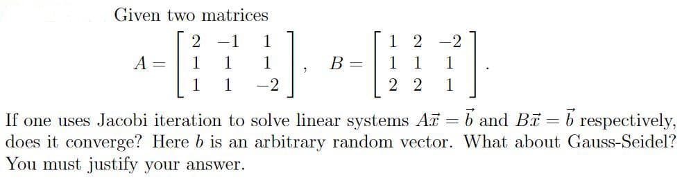 Given two matrices
2
-1
1
1 2
-2
A =
1
1
1
В —
1.
1
1
1
1
-2
2 2
1
If one uses Jacobi iteration to solve linear systems A = b and Bi = b respectively,
does it converge? Here b is an arbitrary random vector. What about Gauss-Seidel?
You must justify your answer.
