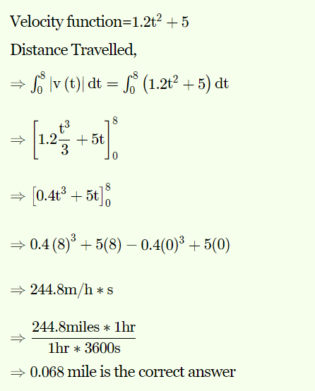 Velocity function=1.2t² + 5
Distance Travelled,
→ So lv (t)| dt = f (1.2t° + 5) dt
-
» 1.2-
+ 5t
3
8
- [0.4t3 + 5t],
= 0.4 (8)° + 5(8) – 0.4(0)³ + 5(0)
» 244.8m/h *S
244.8miles * 1hr
1hr * 3600s
0.068 mile is the correct answer
