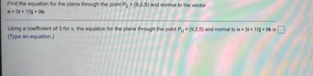Find the equation for the plane through the point Po (9,2,5) and normal to the vector
n= 31 + 10j + 9k.
Using a coefficient of 3 for x, the equation for the plane through the point Po (9,2,5) and normal to n = 31 + 10j + 9k is.
(Type an equation.)
