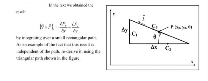 In the text we obtained the
result
(Vx F) = F, OF,
ду
C3
P (Xp, yo, 0)
ax
by integrating over a small rectangular path.
As an example of the fact that this result is
Ax
C2
independent of the path, re-derive it, using the
triangular path shown in the figure.
