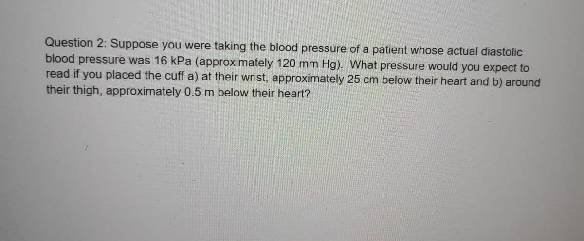 Question 2: Suppose you were taking the blood pressure of a patient whose actual diastolic
blood pressure was 16 kPa (approximately 120 mm Hg). What pressure would you expect to
read if you placed the cuff a) at their wrist, approximately 25 cm below their heart and b) around
their thigh, approximately 0.5 m below their heart?
