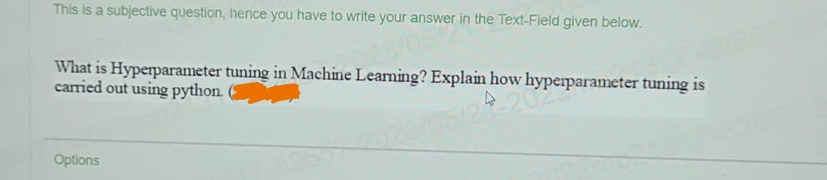 This is a subjective question, hence you have to write your answer in the Text-Field given below.
What is Hyperparameter tuning in Machine Learning? Explain how hyperparameter tuning is
carried out using python.
4-202
Options