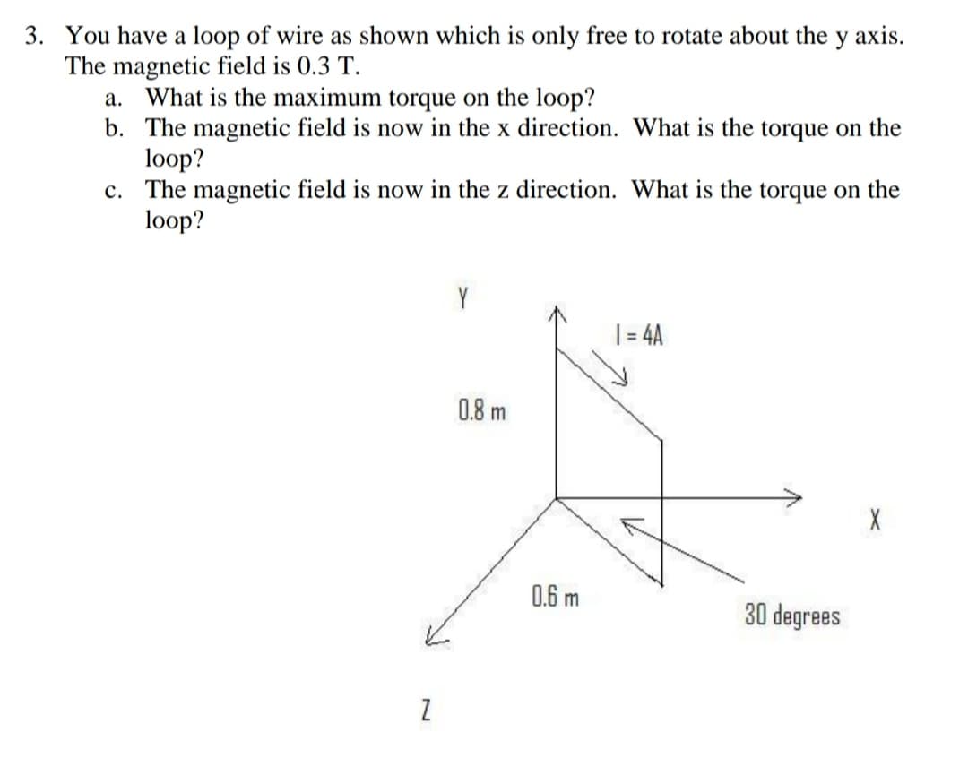 3. You have a loop of wire as shown which is only free to rotate about the y axis.
The magnetic field is 0.3 T.
a. What is the maximum torque on the loop?
b. The magnetic field is now in the x direction. What is the torque on the
loop?
c. The magnetic field is now in the z direction. What is the torque on the
loop?
Y
|= 4A
0.8 m
0.6 m
30 degrees
