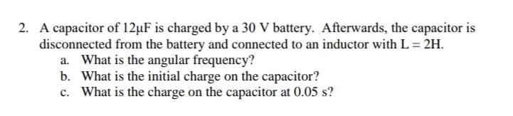 2. A capacitor of 12µF is charged by a 30 V battery. Afterwards, the capacitor is
disconnected from the battery and connected to an inductor with L = 2H.
a. What is the angular frequency?
b. What is the initial charge on the capacitor?
c. What is the charge on the capacitor at 0.05 s?
