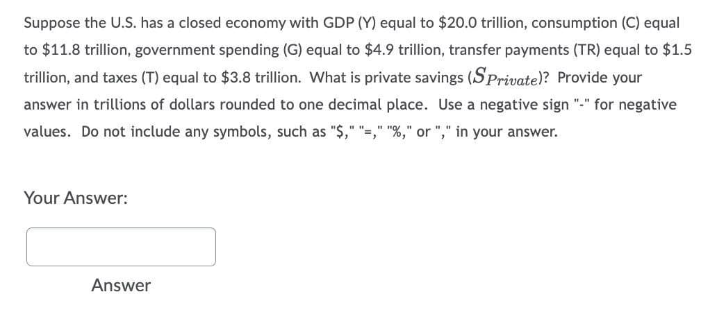 Suppose the U.S. has a closed economy with GDP (Y) equal to $20.0 trillion, consumption (C) equal
to $11.8 trillion, government spending (G) equal to $4.9 trillion, transfer payments (TR) equal to $1.5
trillion, and taxes (T) equal to $3.8 trillion. What is private savings (SPrivate)? Provide your
answer in trillions of dollars rounded to one decimal place. Use a negative sign "-" for negative
values. Do not include any symbols, such as "$," "=," "%," or "," in your answer.
Your Answer:
Answer
