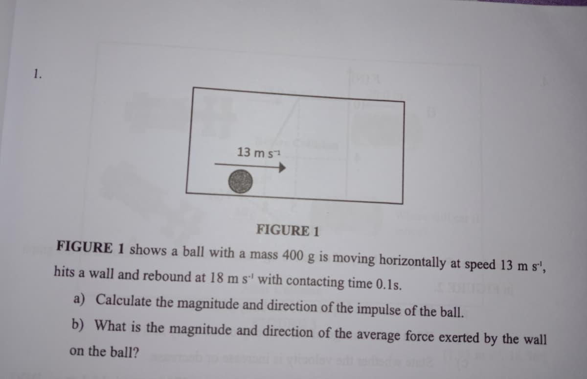 1.
13 m s1
FIGURE 1
FIGURE 1 shows a ball with a mass 400 g is moving horizontally at speed 13 m s',
hits a wall and rebound at 18 m s' with contacting time 0.1s.
a) Calculate the magnitude and direction of the impulse of the ball.
b) What is the magnitude and direction of the average force exerted by the wall
on the ball?
