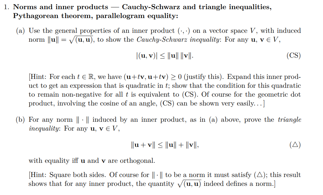 1. Norms and inner products – Cauchy-Schwarz and triangle inequalities,
Pythagorean theorem, parallelogram equality:
(a) Use the general properties of an inner product (·, ·) on a vector space V, with induced
norm ||u|| = V(u, u), to show the Cauchy-Schwarz inequality: For any u, v E V,
|(u, v)| < ||u|| ||v|-
(CS)
[Hint: For eacht eR, we have (u+tv, u+tv) > 0 (justify this). Expand this inner prod-
uct to get an expression that is quadratic in t; show that the condition for this quadratic
to remain non-negative for all t is equivalent to (CS). Of course for the geometric dot
product, involving the cosine of an angle, (CS) can be shown very easily...]
(b) For any norm || · || induced by an inner product, as in (a) above, prove the triangle
inequality: For any u, v E V,
||u+ v|| < ||u|| + ||v||,
(A)
with equality iff u and v are orthogonal.
[Hint: Square both sides. Of course for || · | to be a norm it must satisfy (A); this result
shows that for any inner product, the quantity V(u, u) indeed defines a norm.]
