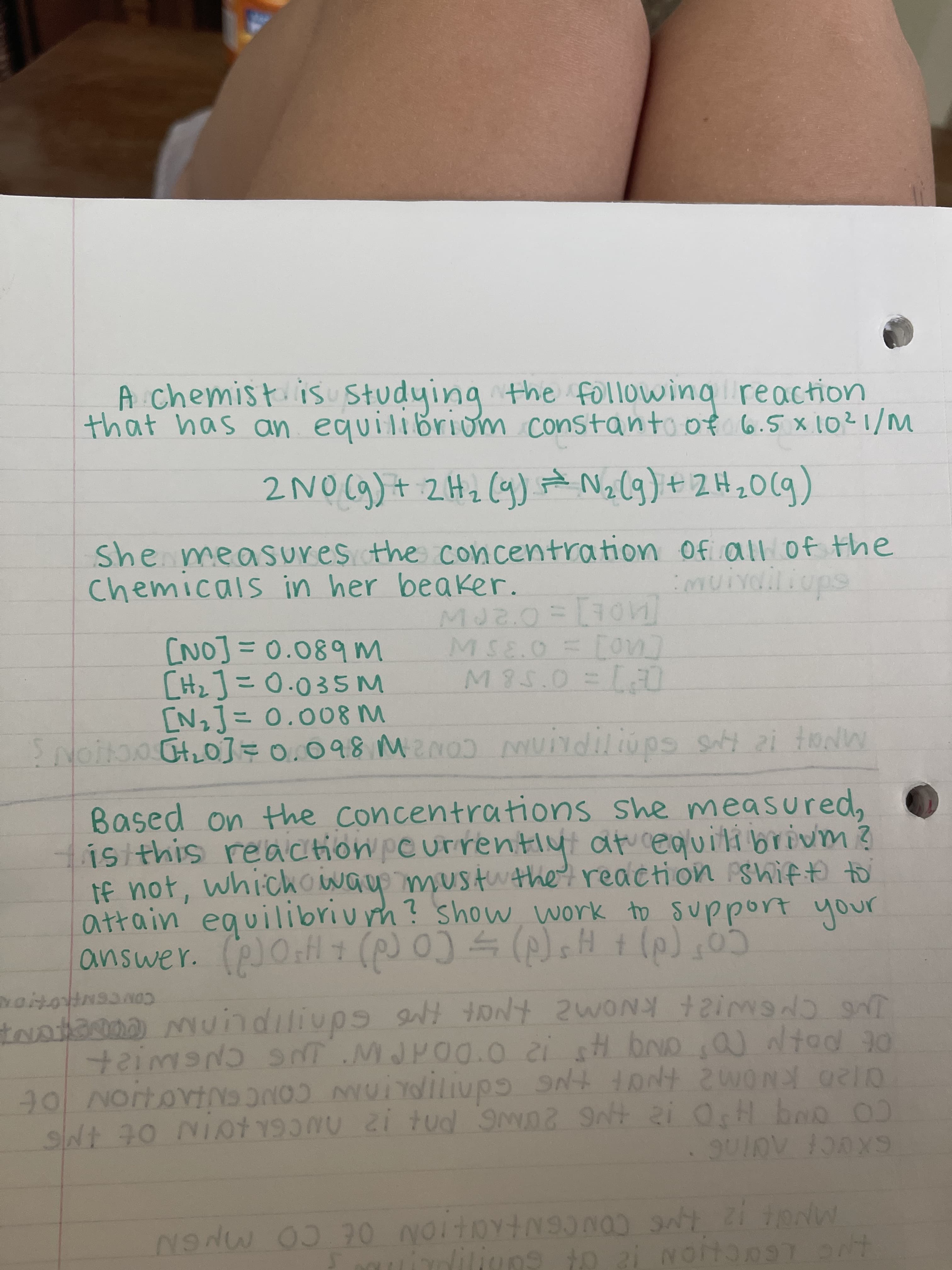 A chemist is studying the following reaction
that has an equilibrium constant of 6.5 x 10²1/M
*
2NO(g) + 2 H₂ (9) + N₂(g) + 2H₂O(g)
She measures the concentration
Chemicals in her beaker.
of all of the
imuivailiups
MJ2.0 = [701]
MSE.O = [on]
M 85.0 = [0]
[NO] = 0.089 M
[H₂] = 0.035 M
[N₂] = 0.008 M
Spoiton [4₂0] = 0.098 M²NOJ Muindiliups sty 21 toNW
Based on the concentrations she measured,
is this reaction currently at equilibrium ?
If not, which way must the reaction shift to
attain equilibriumh? show, work to support your
answer. (p) 0+H+ (p) 0) = (p) sH + (p) (0)
NOOHNSONO
tratama mundiliups ant toN'T WONG
AND INT
taiMOND SNT MJP.00.0 21 st OND,Q) Nted 30
90 NOTTOVING ON
SN+ tANt 2 WORD OR
SNt 70 Niot 12 d SMD2 9N+ 2i OsH boo 00
• SUID 100X9
NONW 03 70 NOTTRYINSONO ANTZITIONW
indilives to 21
NOTTORIT
Noiton97 ont