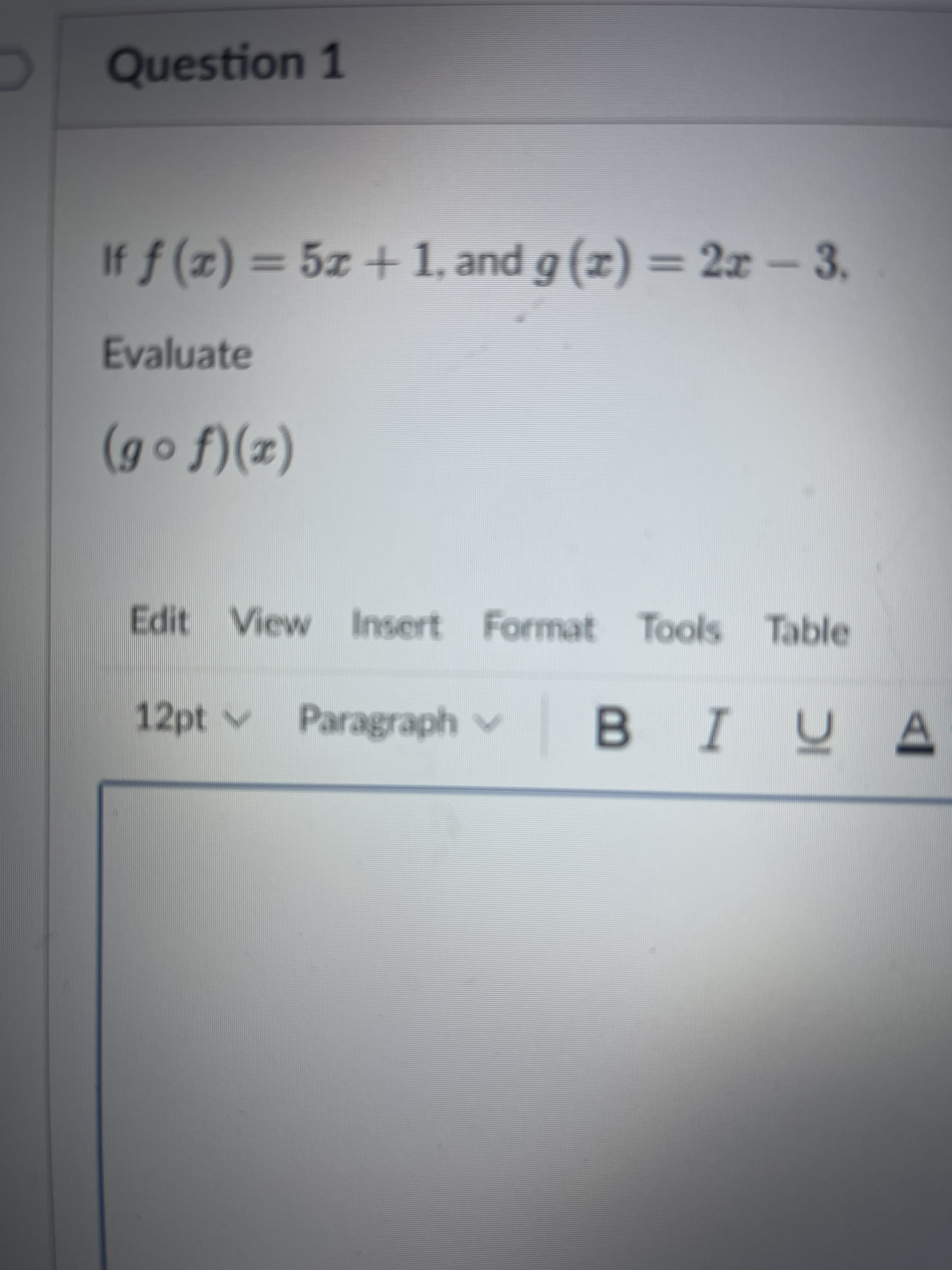 Question 1
If f (x) = 5x + 1, and g (x) = 2x-3.
= 2x -3.
Evaluate
(z)(f o 6)
(2)(,
Edit View Insert Format Tools Table
12pt v
Paragraph v
I
