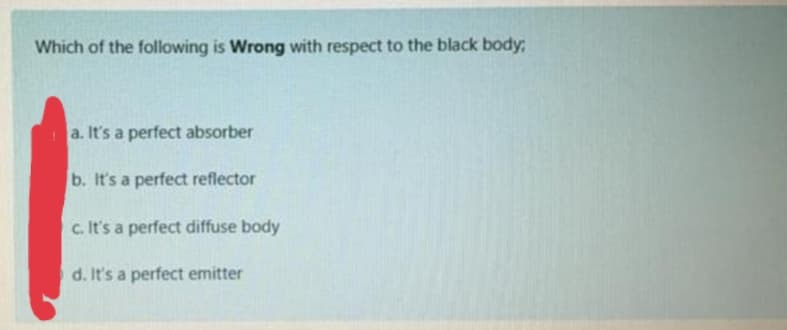 Which of the following is Wrong with respect to the black body:
a. It's a perfect absorber
b. It's a perfect reflector
c. It's a perfect diffuse body
d. It's a perfect emitter
