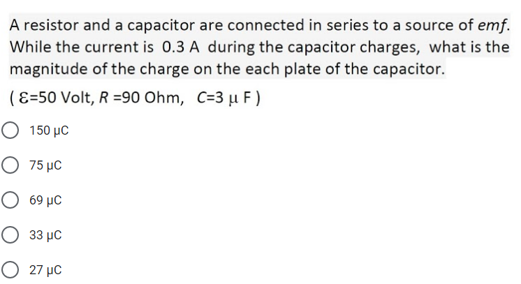 A resistor and a capacitor are connected in series to a source of emf.
While the current is 0.3 A during the capacitor charges, what is the
magnitude of the charge on the each plate of the capacitor.
(E=50 Volt, R =90 Ohm, C=3 µ F)
150 μC
Ο 75 με
69 μC
33 μC
O 27 µC
