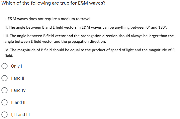 Which of the following are true for E&M waves?
I. E&M waves does not require a medium to travel
II. The angle between B and E field vectors in E&M waves can be anything between 0° and 180°.
II. The angle between B field vector and the propagation direction should always be larger than the
angle between E field vector and the propagation direction.
IV. The magnitude of B field should be equal to the product of speed of light and the magnitude of E
field.
Only I
O I and II
O I and IV
O Il and II
O I, Il and II
