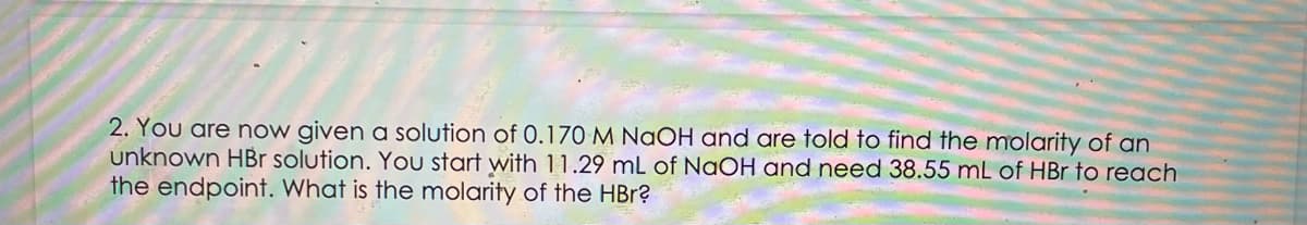 2. You are now given a solution of 0.170 M NaOH and are told to find the molarity of an
unknown HBr solution. You start with 11.29 mL of NaOH and need 38.55 mL of HBr to reach
the endpoint. What is the molarity of the HBr?