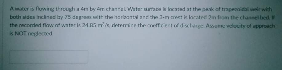 A water is flowing through a 4m by 4m channel. Water surface is located at the peak of trapezoidal weir with
both sides inclined by 75 degrees with the horizontal and the 3-m crest is located 2m from the channel bed. If
the recorded flow of water is 24.85 m /s, determine the coefficient of discharge. Assume velocity of approach
is NOT neglected.
